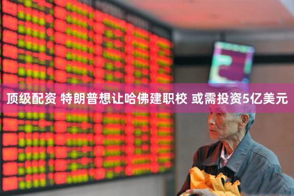 顶级配资 特朗普想让哈佛建职校 或需投资5亿美元
