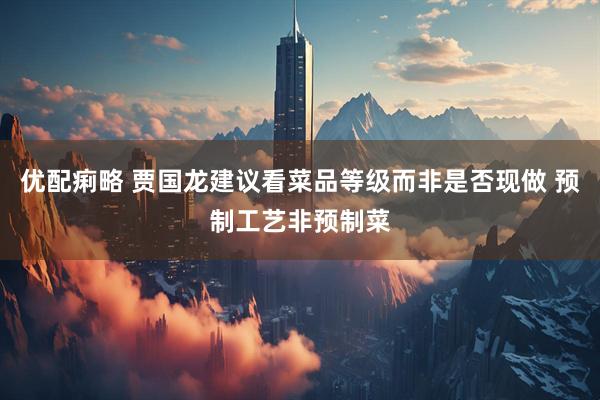 优配痢略 贾国龙建议看菜品等级而非是否现做 预制工艺非预制菜