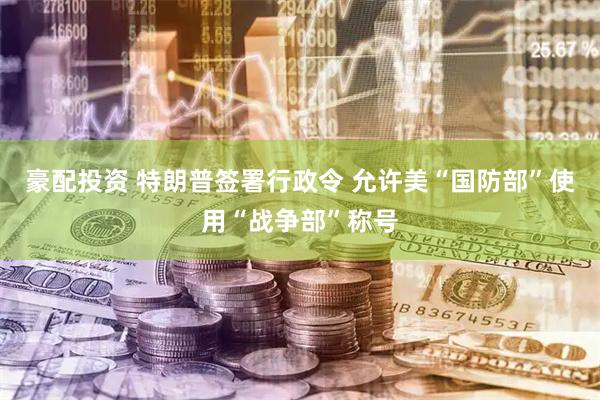 豪配投资 特朗普签署行政令 允许美“国防部”使用“战争部”称号