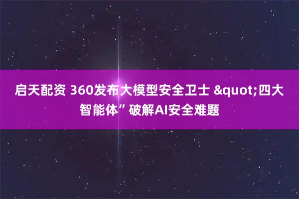 启天配资 360发布大模型安全卫士 &quot;四大智能体”破解AI安全难题