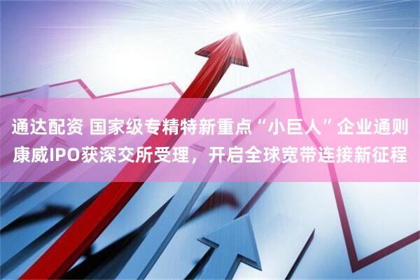 通达配资 国家级专精特新重点“小巨人”企业通则康威IPO获深交所受理，开启全球宽带连接新征程