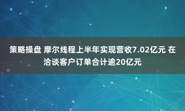 策略操盘 摩尔线程上半年实现营收7.02亿元 在洽谈客户订单合计逾20亿元