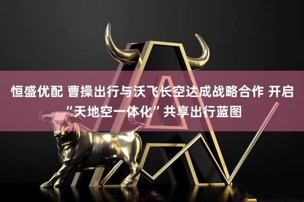 恒盛优配 曹操出行与沃飞长空达成战略合作 开启“天地空一体化”共享出行蓝图