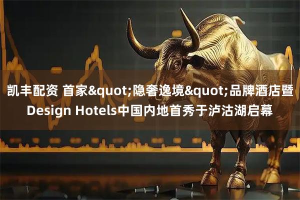 凯丰配资 首家&quot;隐奢逸境&quot;品牌酒店暨Design Hotels中国内地首秀于泸沽湖启幕