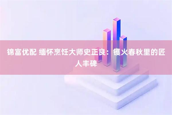 锦富优配 缅怀烹饪大师史正良：镬火春秋里的匠人丰碑
