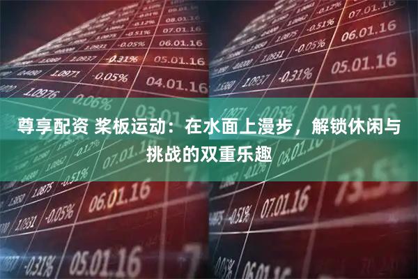 尊享配资 桨板运动：在水面上漫步，解锁休闲与挑战的双重乐趣