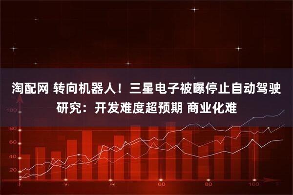 淘配网 转向机器人！三星电子被曝停止自动驾驶研究：开发难度超预期 商业化难