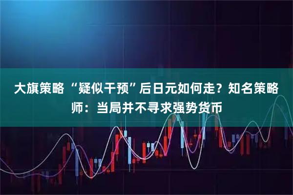 大旗策略 “疑似干预”后日元如何走？知名策略师：当局并不寻求强势货币