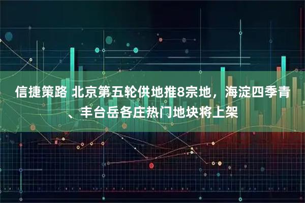 信捷策路 北京第五轮供地推8宗地，海淀四季青、丰台岳各庄热门地块将上架