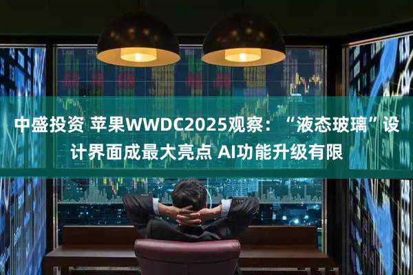 中盛投资 苹果WWDC2025观察：“液态玻璃”设计界面成最大亮点 AI功能升级有限