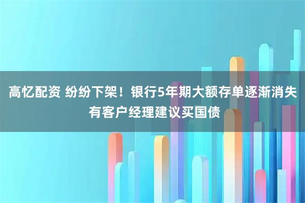高忆配资 纷纷下架！银行5年期大额存单逐渐消失 有客户经理建议买国债