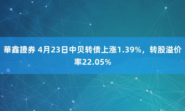 華鑫證券 4月23日中贝转债上涨1.39%，转股溢价率22.05%
