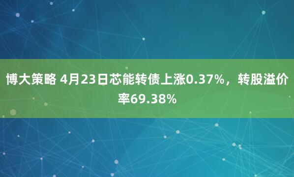 博大策略 4月23日芯能转债上涨0.37%，转股溢价率69.38%