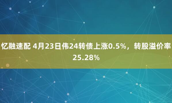 忆融速配 4月23日伟24转债上涨0.5%，转股溢价率25.28%
