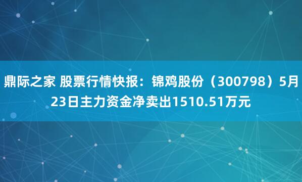 鼎际之家 股票行情快报：锦鸡股份（300798）5月23日主力资金净卖出1510.51万元