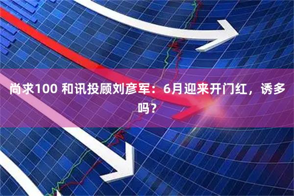 尚求100 和讯投顾刘彦军：6月迎来开门红，诱多吗？