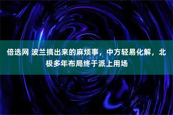 倍选网 波兰搞出来的麻烦事，中方轻易化解，北极多年布局终于派上用场