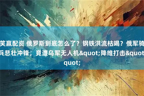 笑赢配资 俄罗斯到底怎么了？钢铁洪流枯竭？俄军骑兵悲壮冲锋，竟遭乌军无人机&quot;降维打击&quot;