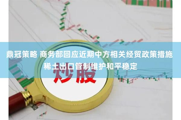 鼎冠策略 商务部回应近期中方相关经贸政策措施 稀土出口管制维护和平稳定