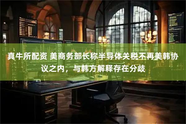 真牛所配资 美商务部长称半导体关税不再美韩协议之内，与韩方解释存在分歧