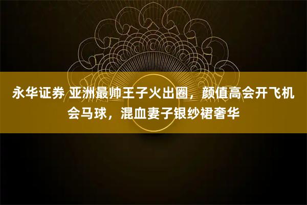 永华证券 亚洲最帅王子火出圈，颜值高会开飞机会马球，混血妻子银纱裙奢华