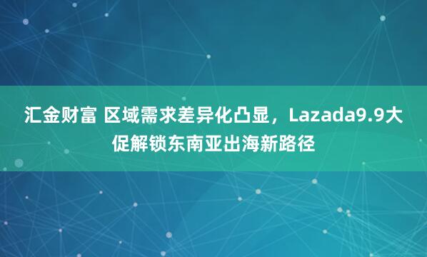 汇金财富 区域需求差异化凸显，Lazada9.9大促解锁东南亚出海新路径