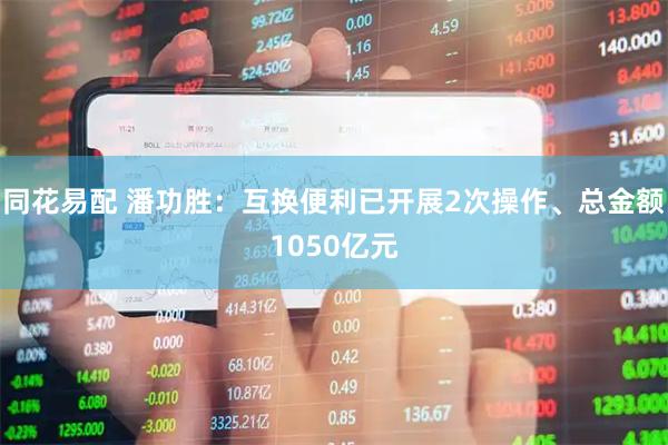 同花易配 潘功胜：互换便利已开展2次操作、总金额1050亿元