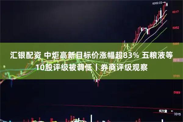 汇银配资 中炬高新目标价涨幅超83% 五粮液等10股评级被调低丨券商评级观察