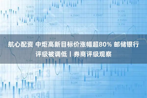 航心配资 中炬高新目标价涨幅超80% 邮储银行评级被调低丨券商评级观察