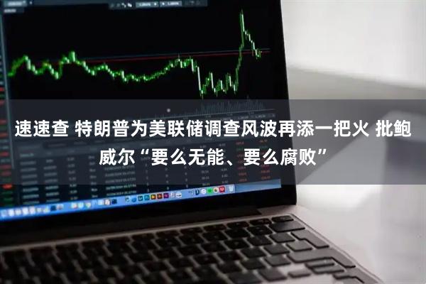 速速查 特朗普为美联储调查风波再添一把火 批鲍威尔“要么无能、要么腐败”