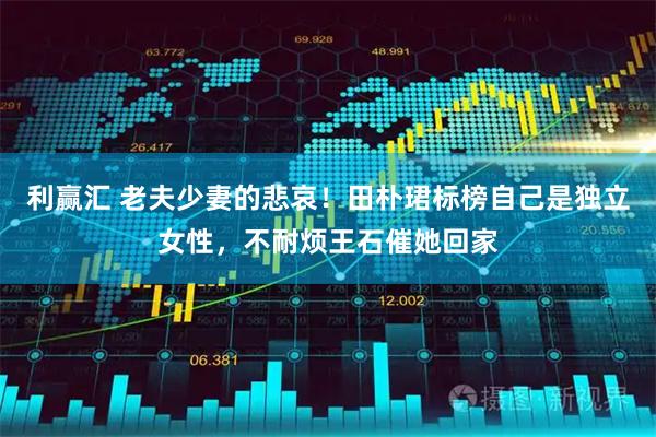 利赢汇 老夫少妻的悲哀！田朴珺标榜自己是独立女性，不耐烦王石催她回家
