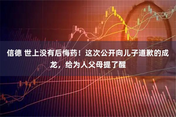 信德 世上没有后悔药！这次公开向儿子道歉的成龙，给为人父母提了醒