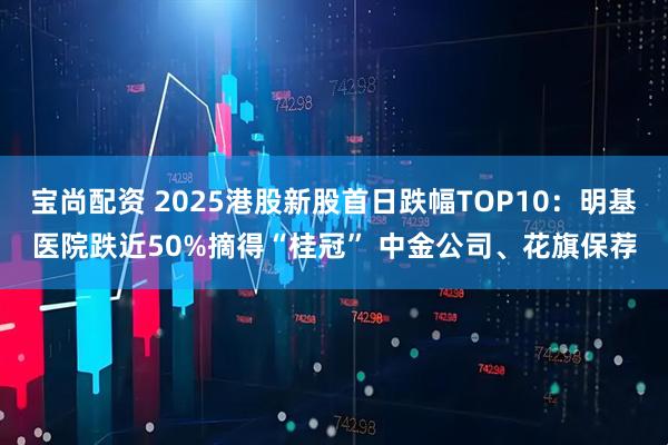 宝尚配资 2025港股新股首日跌幅TOP10：明基医院跌近50%摘得“桂冠” 中金公司、花旗保荐
