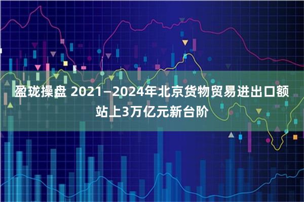 盈珑操盘 2021—2024年北京货物贸易进出口额站上3万亿元新台阶