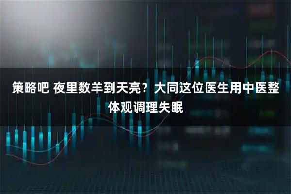 策略吧 夜里数羊到天亮？大同这位医生用中医整体观调理失眠