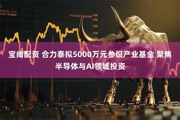 宝尚配资 合力泰拟5000万元参设产业基金 聚焦半导体与AI领域投资