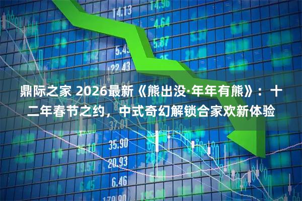 鼎际之家 2026最新《熊出没·年年有熊》：十二年春节之约，中式奇幻解锁合家欢新体验