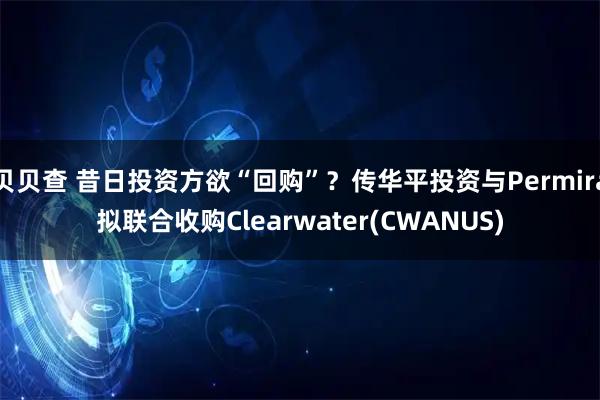 贝贝查 昔日投资方欲“回购”？传华平投资与Permira拟联合收购Clearwater(CWANUS)
