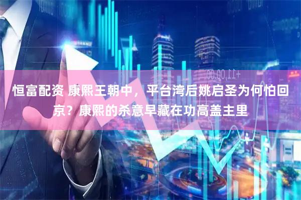 恒富配资 康熙王朝中，平台湾后姚启圣为何怕回京？康熙的杀意早藏在功高盖主里